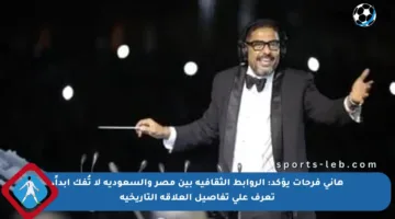 هاني فرحات يؤكد: الروابط الثقافية بين مصر والسعودية لا تُفك أبداً، تعرف على تفاصيل العلاقة التاريخية